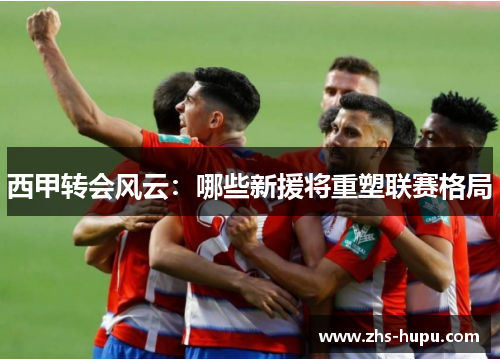 西甲转会风云：哪些新援将重塑联赛格局