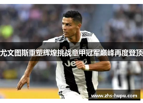 尤文图斯重塑辉煌挑战意甲冠军巅峰再度登顶 尤文图斯重塑辉煌挑战意甲冠军巅峰再度登顶