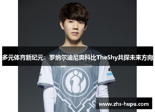 多元体育新纪元:罗纳尔迪尼奥科比TheShy共探未来方向 多元体育新纪元:罗纳尔迪尼奥科比TheShy共探未来方向