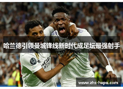 哈兰德引领曼城锋线新时代成足坛最强射手 哈兰德引领曼城锋线新时代成足坛最强射手