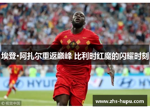 埃登·阿扎尔重返巅峰 比利时红魔的闪耀时刻
