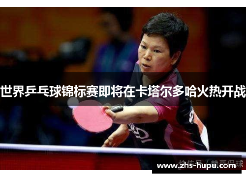 世界乒乓球锦标赛即将在卡塔尔多哈火热开战
