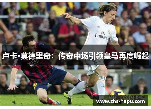 卢卡·莫德里奇：传奇中场引领皇马再度崛起