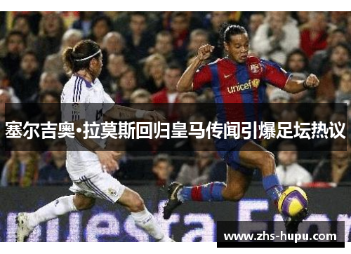 塞尔吉奥·拉莫斯回归皇马传闻引爆足坛热议