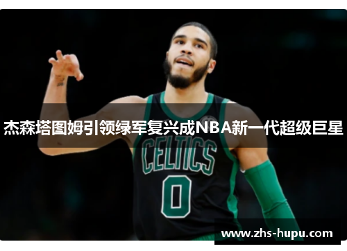 杰森塔图姆引领绿军复兴成NBA新一代超级巨星