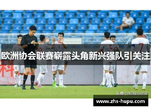 欧洲协会联赛崭露头角新兴强队引关注 欧洲协会联赛崭露头角新兴强队引关注