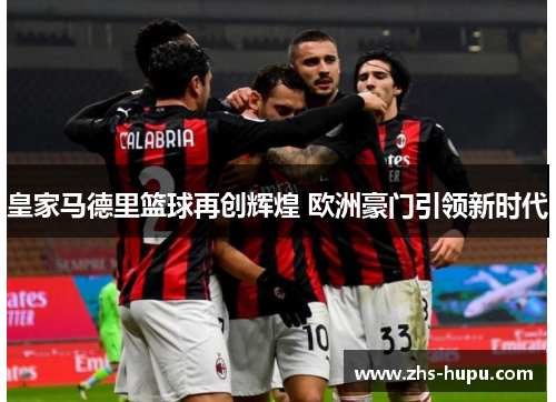 皇家马德里篮球再创辉煌 欧洲豪门引领新时代