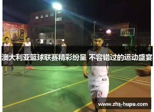 澳大利亚篮球联赛精彩纷呈 不容错过的运动盛宴