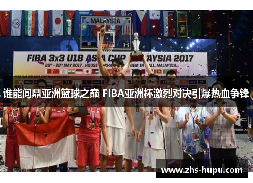 谁能问鼎亚洲篮球之巅 FIBA亚洲杯激烈对决引爆热血争锋