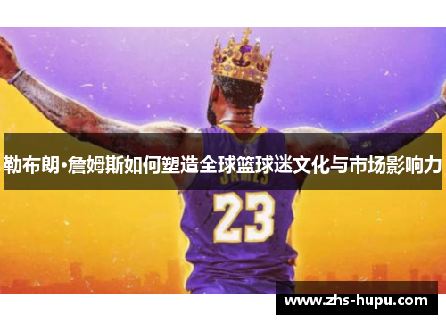 勒布朗·詹姆斯如何塑造全球篮球迷文化与市场影响力