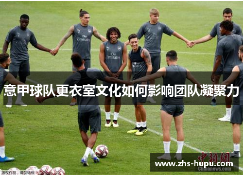 意甲球队更衣室文化如何影响团队凝聚力 意甲球队更衣室文化如何影响团队凝聚力