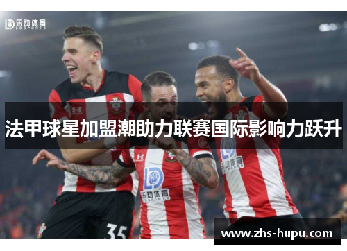 法甲球星加盟潮助力联赛国际影响力跃升 法甲球星加盟潮助力联赛国际影响力跃升