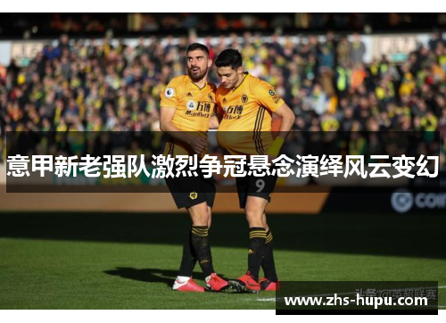 意甲新老强队激烈争冠悬念演绎风云变幻