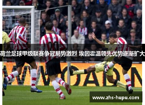 荷兰足球甲级联赛争冠局势激烈 埃因霍温领先优势逐渐扩大 荷兰足球甲级联赛争冠局势激烈 埃因霍温领先优势逐渐扩大
