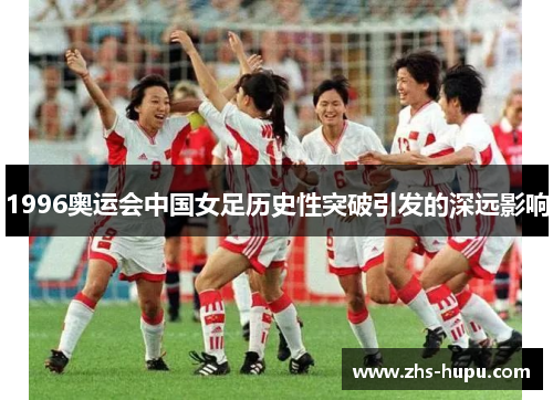1996奥运会中国女足历史性突破引发的深远影响